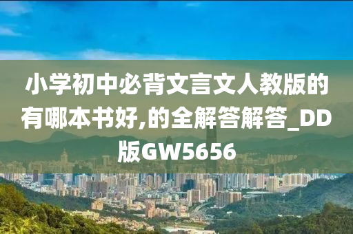 小学初中必背文言文人教版的有哪本书好,的全解答解答_DD版GW5656