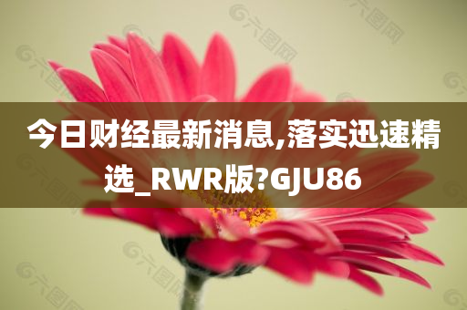 今日财经最新消息,落实迅速精选_RWR版?GJU86