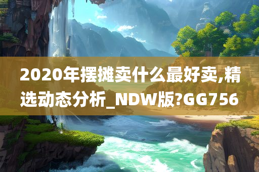 2020年摆摊卖什么最好卖,精选动态分析_NDW版?GG756