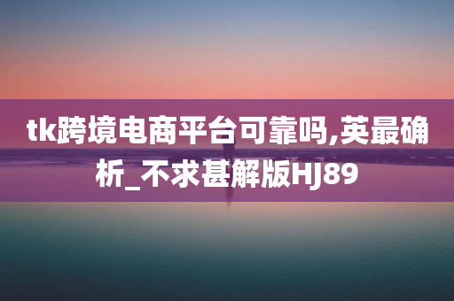 tk跨境电商平台可靠吗,英最确析_不求甚解版HJ89