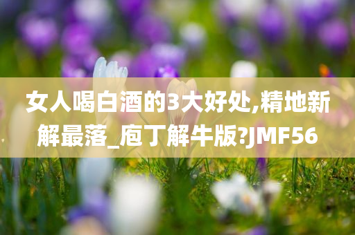 女人喝白酒的3大好处,精地新解最落_庖丁解牛版?JMF56