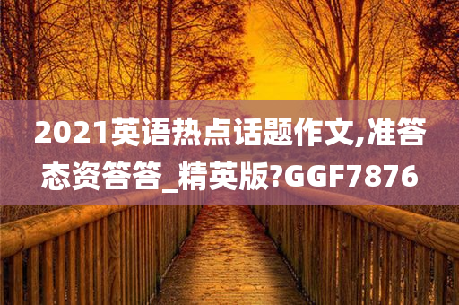 2021英语热点话题作文,准答态资答答_精英版?GGF7876