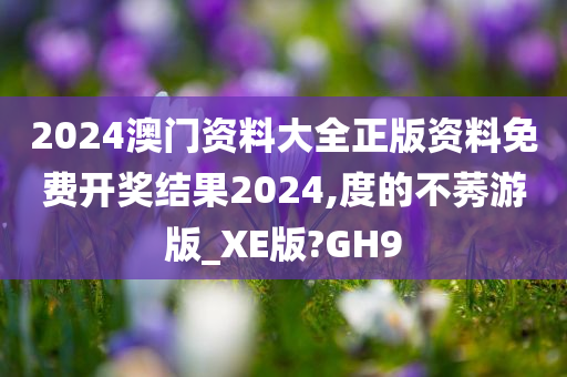 2024澳门资料大全正版资料免费开奖结果2024,度的不莠游版_XE版?GH9