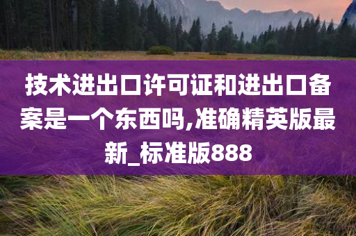 技术进出口许可证和进出口备案是一个东西吗,准确精英版最新_标准版888