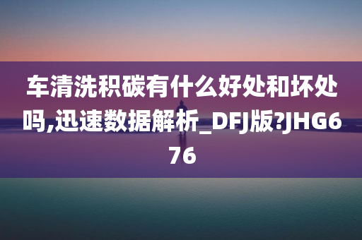 车清洗积碳有什么好处和坏处吗,迅速数据解析_DFJ版?JHG676