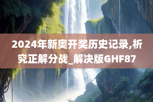 2024年新奥开奖历史记录,析究正解分战_解决版GHF87