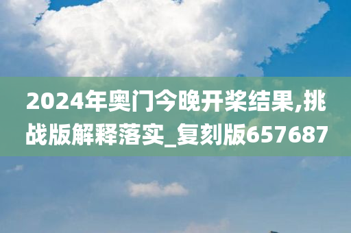 2024年奥门今晚开桨结果,挑战版解释落实_复刻版657687