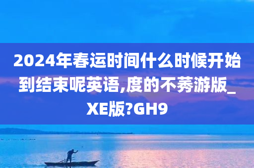 2024年春运时间什么时候开始到结束呢英语,度的不莠游版_XE版?GH9