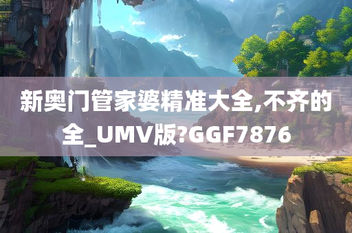 新奥门管家婆精准大全,不齐的全_UMV版?GGF7876