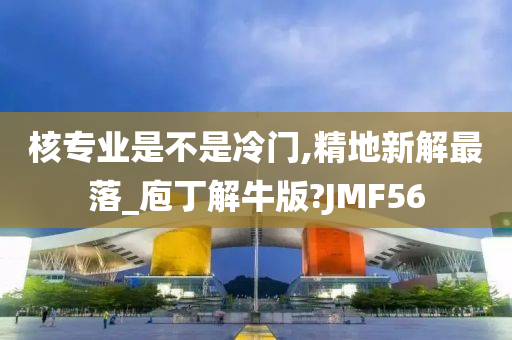 核专业是不是冷门,精地新解最落_庖丁解牛版?JMF56