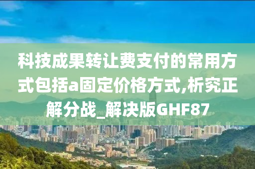 科技成果转让费支付的常用方式包括a固定价格方式,析究正解分战_解决版GHF87