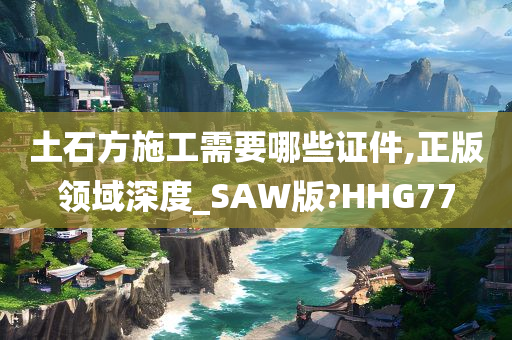 土石方施工需要哪些证件,正版领域深度_SAW版?HHG77