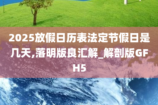 2025放假日历表法定节假日是几天,落明版良汇解_解剖版GFH5