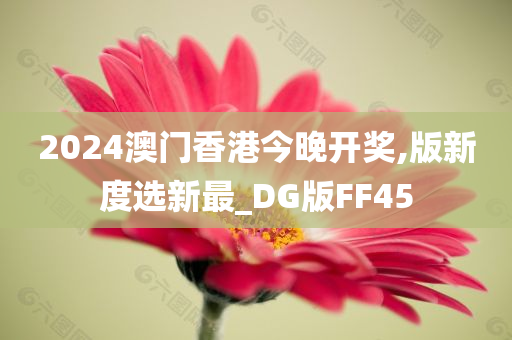 2024澳门香港今晚开奖,版新度选新最_DG版FF45