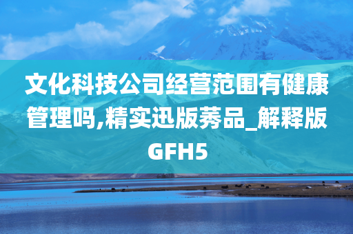 文化科技公司经营范围有健康管理吗,精实迅版莠品_解释版GFH5