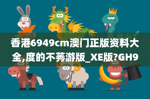 香港6949cm澳门正版资料大全,度的不莠游版_XE版?GH9