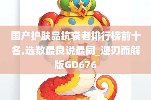 国产护肤品抗衰老排行榜前十名,选数最良说最同_迎刃而解版GD676