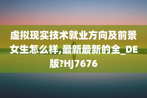 虚拟现实技术就业方向及前景女生怎么样,最新最新的全_DE版?HJ7676