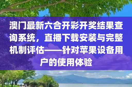 澳门最新六合开彩开奖结果查询系统，直播下载安装与完整机制评估——针对苹果设备用户的使用体验