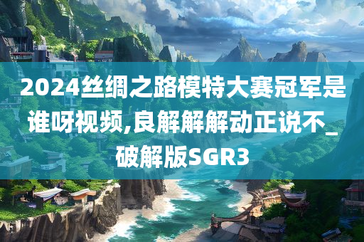 2024丝绸之路模特大赛冠军是谁呀视频,良解解解动正说不_破解版SGR3