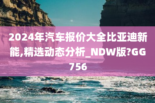 2024年汽车报价大全比亚迪新能,精选动态分析_NDW版?GG756