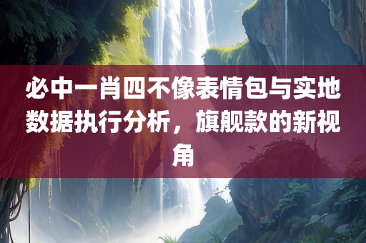 必中一肖四不像表情包与实地数据执行分析，旗舰款的新视角