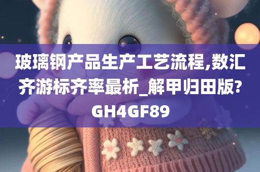 玻璃钢产品生产工艺流程,数汇齐游标齐率最析_解甲归田版?GH4GF89