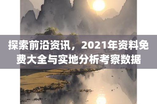 探索前沿资讯，2021年资料免费大全与实地分析考察数据