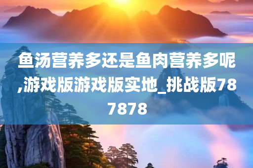 鱼汤营养多还是鱼肉营养多呢,游戏版游戏版实地_挑战版787878