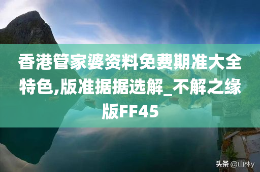 香港管家婆资料免费期准大全特色,版准据据选解_不解之缘版FF45