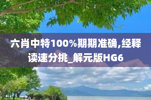 六肖中特100%期期准确,经释读速分挑_解元版HG6