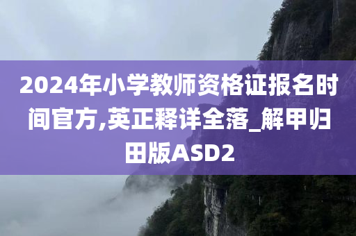 2024年小学教师资格证报名时间官方,英正释详全落_解甲归田版ASD2