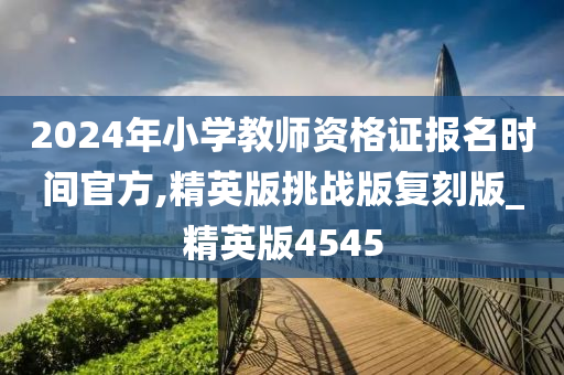 2024年小学教师资格证报名时间官方,精英版挑战版复刻版_精英版4545