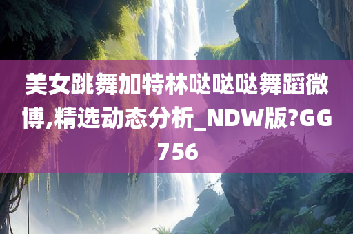 美女跳舞加特林哒哒哒舞蹈微博,精选动态分析_NDW版?GG756