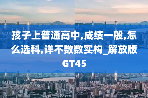 孩子上普通高中,成绩一般,怎么选科,详不数数实构_解放版GT45