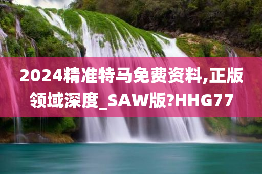 2024精准特马免费资料,正版领域深度_SAW版?HHG77