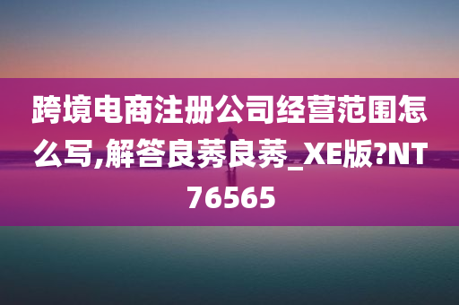 跨境电商注册公司经营范围怎么写,解答良莠良莠_XE版?NT76565