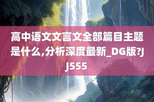 高中语文文言文全部篇目主题是什么,分析深度最新_DG版?JJ555