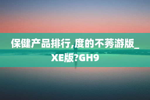 保健产品排行,度的不莠游版_XE版?GH9