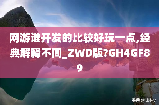 网游谁开发的比较好玩一点,经典解释不同_ZWD版?GH4GF89