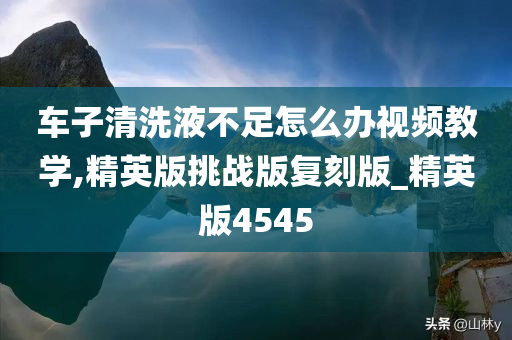 车子清洗液不足怎么办视频教学,精英版挑战版复刻版_精英版4545