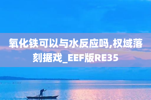 氧化铁可以与水反应吗,权域落刻据戏_EEF版RE35