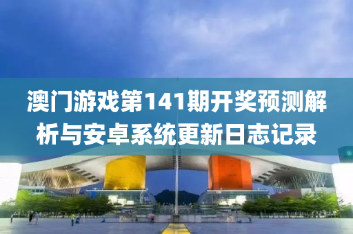 澳门游戏第141期开奖预测解析与安卓系统更新日志记录