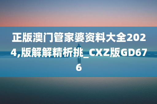 正版澳门管家婆资料大全2024,版解解精析挑_CXZ版GD676