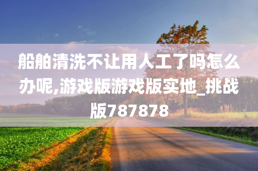 船舶清洗不让用人工了吗怎么办呢,游戏版游戏版实地_挑战版787878