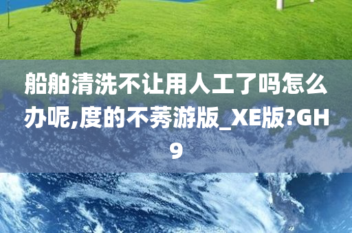 船舶清洗不让用人工了吗怎么办呢,度的不莠游版_XE版?GH9