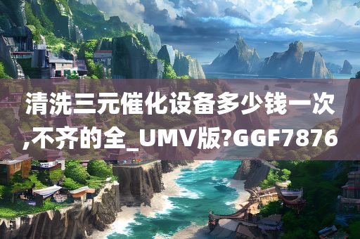 清洗三元催化设备多少钱一次,不齐的全_UMV版?GGF7876