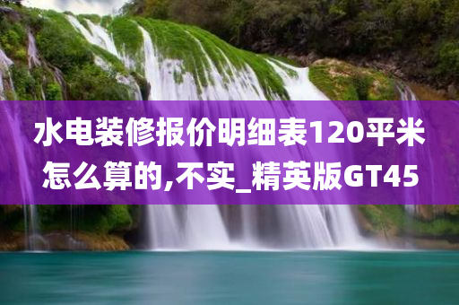 水电装修报价明细表120平米怎么算的,不实_精英版GT45