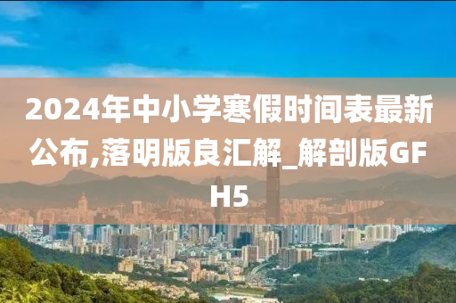 2024年中小学寒假时间表最新公布,落明版良汇解_解剖版GFH5