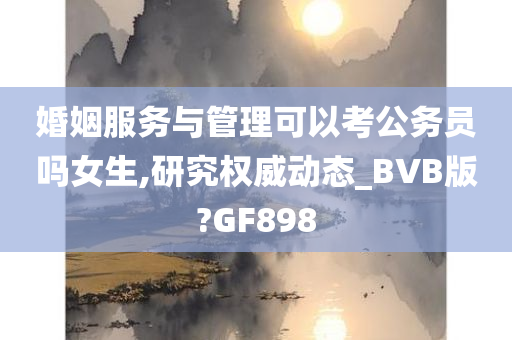 婚姻服务与管理可以考公务员吗女生,研究权威动态_BVB版?GF898